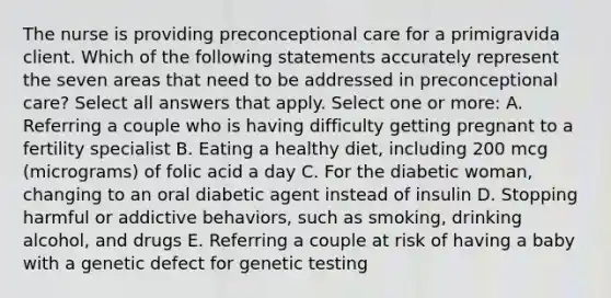 The nurse is providing preconceptional care for a primigravida client. Which of the following statements accurately represent the seven areas that need to be addressed in preconceptional care? Select all answers that apply. Select one or more: A. Referring a couple who is having difficulty getting pregnant to a fertility specialist B. Eating a healthy diet, including 200 mcg (micrograms) of folic acid a day C. For the diabetic woman, changing to an oral diabetic agent instead of insulin D. Stopping harmful or addictive behaviors, such as smoking, drinking alcohol, and drugs E. Referring a couple at risk of having a baby with a genetic defect for genetic testing