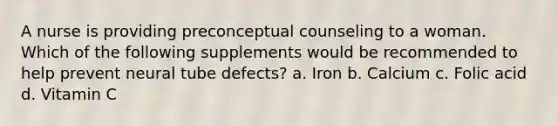 A nurse is providing preconceptual counseling to a woman. Which of the following supplements would be recommended to help prevent neural tube defects? a. Iron b. Calcium c. Folic acid d. Vitamin C