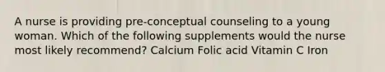 A nurse is providing pre-conceptual counseling to a young woman. Which of the following supplements would the nurse most likely recommend? Calcium Folic acid Vitamin C Iron