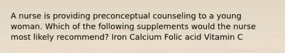 A nurse is providing preconceptual counseling to a young woman. Which of the following supplements would the nurse most likely recommend? Iron Calcium Folic acid Vitamin C