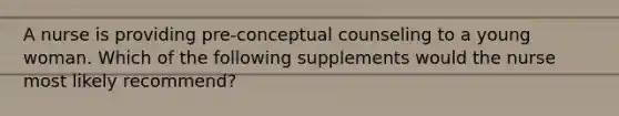 A nurse is providing pre-conceptual counseling to a young woman. Which of the following supplements would the nurse most likely recommend?