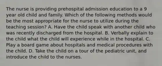 The nurse is providing prehospital admission education to a 9 year old child and family. Which of the following methods would be the most appropriate for the nurse to utilize during the teaching session? A. Have the child speak with another child who was recently discharged from the hospital. B. Verbally explain to the child what the child will experience while in the hospital. C. Play a board game about hospitals and medical procedures with the child. D. Take the child on a tour of the pediatric unit, and introduce the child to the nurses.