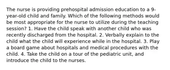 The nurse is providing prehospital admission education to a 9-year-old child and family. Which of the following methods would be most appropriate for the nurse to utilize during the teaching session? 1. Have the child speak with another child who was recently discharged from the hospital. 2. Verbally explain to the child what the child will experience while in the hospital. 3. Play a board game about hospitals and medical procedures with the child. 4. Take the child on a tour of the pediatric unit, and introduce the child to the nurses.