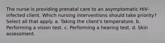 The nurse is providing prenatal care to an asymptomatic HIV-infected client. Which nursing interventions should take priority? Select all that apply. a. Taking the client's temperature. b. Performing a vision test. c. Performing a hearing test. d. Skin assessment.