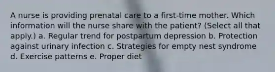 A nurse is providing prenatal care to a first-time mother. Which information will the nurse share with the patient? (Select all that apply.) a. Regular trend for postpartum depression b. Protection against urinary infection c. Strategies for empty nest syndrome d. Exercise patterns e. Proper diet