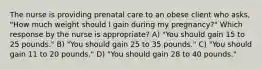 The nurse is providing prenatal care to an obese client who asks, "How much weight should I gain during my pregnancy?" Which response by the nurse is appropriate? A) "You should gain 15 to 25 pounds." B) "You should gain 25 to 35 pounds." C) "You should gain 11 to 20 pounds." D) "You should gain 28 to 40 pounds."