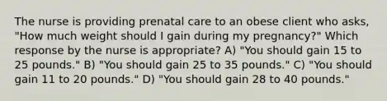 The nurse is providing prenatal care to an obese client who asks, "How much weight should I gain during my pregnancy?" Which response by the nurse is appropriate? A) "You should gain 15 to 25 pounds." B) "You should gain 25 to 35 pounds." C) "You should gain 11 to 20 pounds." D) "You should gain 28 to 40 pounds."