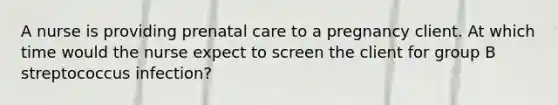 A nurse is providing prenatal care to a pregnancy client. At which time would the nurse expect to screen the client for group B streptococcus infection?