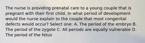 The nurse is providing prenatal care to a young couple that is pregnant with their first child. In what period of development would the nurse explain to the couple that most congenital defects would occur? Select one: A. The period of the embryo B. The period of the zygote C. All periods are equally vulnerable D. The period of the fetus