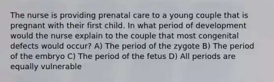 The nurse is providing prenatal care to a young couple that is pregnant with their first child. In what period of development would the nurse explain to the couple that most congenital defects would occur? A) The period of the zygote B) The period of the embryo C) The period of the fetus D) All periods are equally vulnerable