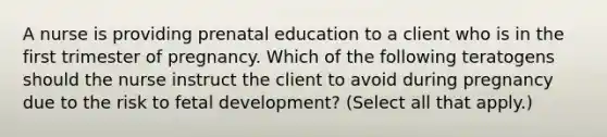 A nurse is providing prenatal education to a client who is in the first trimester of pregnancy. Which of the following teratogens should the nurse instruct the client to avoid during pregnancy due to the risk to <a href='https://www.questionai.com/knowledge/kmyRuaFuMz-fetal-development' class='anchor-knowledge'>fetal development</a>? (Select all that apply.)