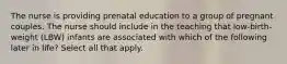 The nurse is providing prenatal education to a group of pregnant couples. The nurse should include in the teaching that low-birth-weight (LBW) infants are associated with which of the following later in life? Select all that apply.