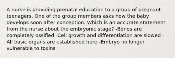 A nurse is providing prenatal education to a group of pregnant teenagers. One of the group members asks how the baby develops soon after conception. Which is an accurate statement from the nurse about the <a href='https://www.questionai.com/knowledge/k1kaXDHw2F-embryonic-stage' class='anchor-knowledge'>embryonic stage</a>? -Bones are completely ossified -Cell growth and differentiation are slowed -All basic organs are established here -Embryo no longer vulnerable to toxins