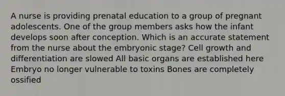 A nurse is providing prenatal education to a group of pregnant adolescents. One of the group members asks how the infant develops soon after conception. Which is an accurate statement from the nurse about the embryonic stage? Cell growth and differentiation are slowed All basic organs are established here Embryo no longer vulnerable to toxins Bones are completely ossified