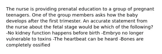 The nurse is providing prenatal education to a group of pregnant teenagers. One of the group members asks how the baby develops after the first trimester. An accurate statement from the nurse about the fetal stage would be which of the following? -No kidney function happens before birth -Embryo no longer vulnerable to toxins -<a href='https://www.questionai.com/knowledge/kya8ocqc6o-the-heart' class='anchor-knowledge'>the heart</a>beat can be heard -Bones are completely ossified