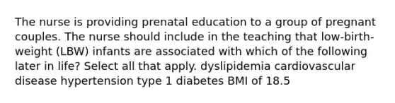 The nurse is providing prenatal education to a group of pregnant couples. The nurse should include in the teaching that low-birth-weight (LBW) infants are associated with which of the following later in life? Select all that apply. dyslipidemia cardiovascular disease hypertension type 1 diabetes BMI of 18.5