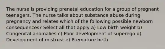 The nurse is providing prenatal education for a group of pregnant teenagers. The nurse talks about substance abuse during pregnancy and relates which of the following possible newborn consequences? Select all that apply a) Low birth weight b) Congenital anomalies c) Poor development of superego d) Development of mistrust e) Premature birth