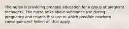 The nurse is providing prenatal education for a group of pregnant teenagers. The nurse talks about substance use during pregnancy and relates that use to which possible newborn consequences? Select all that apply.