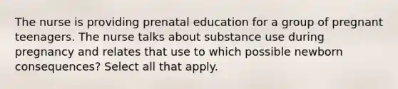 The nurse is providing prenatal education for a group of pregnant teenagers. The nurse talks about substance use during pregnancy and relates that use to which possible newborn consequences? Select all that apply.