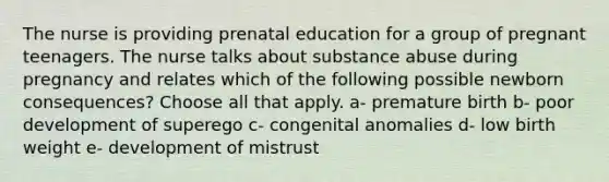 The nurse is providing prenatal education for a group of pregnant teenagers. The nurse talks about substance abuse during pregnancy and relates which of the following possible newborn consequences? Choose all that apply. a- premature birth b- poor development of superego c- congenital anomalies d- low birth weight e- development of mistrust