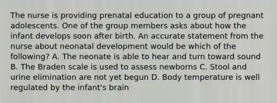 The nurse is providing prenatal education to a group of pregnant adolescents. One of the group members asks about how the infant develops soon after birth. An accurate statement from the nurse about neonatal development would be which of the following? A. The neonate is able to hear and turn toward sound B. The Braden scale is used to assess newborns C. Stool and urine elimination are not yet begun D. Body temperature is well regulated by the infant's brain