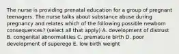 The nurse is providing prenatal education for a group of pregnant teenagers. The nurse talks about substance abuse during pregnancy and relates which of the following possible newborn consequences? (select all that apply) A. development of distrust B. congenital abnormalities C. premature birth D. poor development of superego E. low birth weight