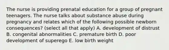 The nurse is providing prenatal education for a group of pregnant teenagers. The nurse talks about substance abuse during pregnancy and relates which of the following possible newborn consequences? (select all that apply) A. development of distrust B. congenital abnormalities C. premature birth D. poor development of superego E. low birth weight