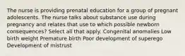 The nurse is providing prenatal education for a group of pregnant adolescents. The nurse talks about substance use during pregnancy and relates that use to which possible newborn consequences? Select all that apply. Congenital anomalies Low birth weight Premature birth Poor development of superego Development of mistrust