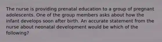 The nurse is providing prenatal education to a group of pregnant adolescents. One of the group members asks about how the infant develops soon after birth. An accurate statement from the nurse about neonatal development would be which of the following?