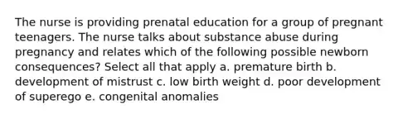 The nurse is providing prenatal education for a group of pregnant teenagers. The nurse talks about substance abuse during pregnancy and relates which of the following possible newborn consequences? Select all that apply a. premature birth b. development of mistrust c. low birth weight d. poor development of superego e. congenital anomalies