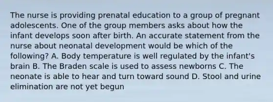 The nurse is providing prenatal education to a group of pregnant adolescents. One of the group members asks about how the infant develops soon after birth. An accurate statement from the nurse about neonatal development would be which of the following? A. Body temperature is well regulated by the infant's brain B. The Braden scale is used to assess newborns C. The neonate is able to hear and turn toward sound D. Stool and urine elimination are not yet begun