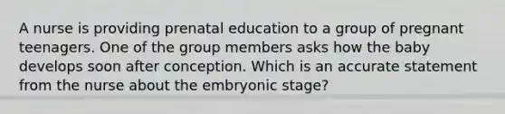 A nurse is providing prenatal education to a group of pregnant teenagers. One of the group members asks how the baby develops soon after conception. Which is an accurate statement from the nurse about the embryonic stage?