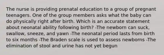 The nurse is providing prenatal education to a group of pregnant teenagers. One of the group members asks what the baby can do physically right after birth. Which is an accurate statement about neonatal ability following birth? -The newborn can suck, swallow, sneeze, and yawn -The neonatal period lasts from birth to six months -The Braden scale is used to assess newborns -The elimination of stool and urine has not yet begun