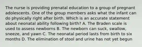 The nurse is providing prenatal education to a group of pregnant adolescents. One of the group members asks what the infant can do physically right after birth. Which is an accurate statement about neonatal ability following birth? A. The Braden scale is used to assess newborns B. The newborn can suck, swallow, sneeze, and yawn C. The neonatal period lasts from birth to six months D. The elimination of stool and urine has not yet begun