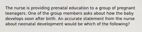 The nurse is providing prenatal education to a group of pregnant teenagers. One of the group members asks about how the baby develops soon after birth. An accurate statement from the nurse about neonatal development would be which of the following?