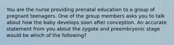 You are the nurse providing prenatal education to a group of pregnant teenagers. One of the group members asks you to talk about how the baby develops soon after conception. An accurate statement from you about the zygote and preembryonic stage would be which of the following?