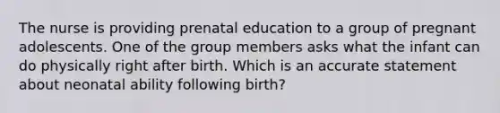 The nurse is providing prenatal education to a group of pregnant adolescents. One of the group members asks what the infant can do physically right after birth. Which is an accurate statement about neonatal ability following birth?