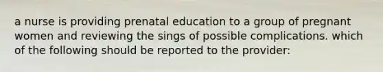 a nurse is providing prenatal education to a group of pregnant women and reviewing the sings of possible complications. which of the following should be reported to the provider: