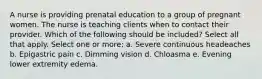 A nurse is providing prenatal education to a group of pregnant women. The nurse is teaching clients when to contact their provider. Which of the following should be included? Select all that apply. Select one or more: a. Severe continuous headeaches b. Epigastric pain c. Dimming vision d. Chloasma e. Evening lower extremity edema.