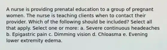 A nurse is providing prenatal education to a group of pregnant women. The nurse is teaching clients when to contact their provider. Which of the following should be included? Select all that apply. Select one or more: a. Severe continuous headeaches b. Epigastric pain c. Dimming vision d. Chloasma e. Evening lower extremity edema.