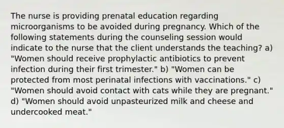 The nurse is providing prenatal education regarding microorganisms to be avoided during pregnancy. Which of the following statements during the counseling session would indicate to the nurse that the client understands the teaching? a) "Women should receive prophylactic antibiotics to prevent infection during their first trimester." b) "Women can be protected from most perinatal infections with vaccinations." c) "Women should avoid contact with cats while they are pregnant." d) "Women should avoid unpasteurized milk and cheese and undercooked meat."