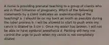 A nurse is providing prenatal teaching to a group of clients who are in their trimester of pregnancy. Which of the following statements by a client indicates an understanding of the teaching? a. I should lie on my back as much as possible during the labor process b. I will be allowed to start to push once my cervix is dilated to 5 cm c. Once my water has broken, I will not be able to have epidural anesthesia d. Panting will help me control the urge to push when my cervix is not completely dilated