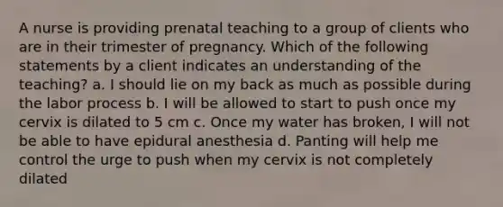 A nurse is providing prenatal teaching to a group of clients who are in their trimester of pregnancy. Which of the following statements by a client indicates an understanding of the teaching? a. I should lie on my back as much as possible during the labor process b. I will be allowed to start to push once my cervix is dilated to 5 cm c. Once my water has broken, I will not be able to have epidural anesthesia d. Panting will help me control the urge to push when my cervix is not completely dilated