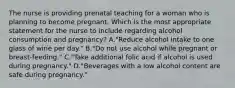 The nurse is providing prenatal teaching for a woman who is planning to become pregnant. Which is the most appropriate statement for the nurse to include regarding alcohol consumption and pregnancy? A."Reduce alcohol intake to one glass of wine per day." B."Do not use alcohol while pregnant or breast-feeding." C."Take additional folic acid if alcohol is used during pregnancy." D."Beverages with a low alcohol content are safe during pregnancy."