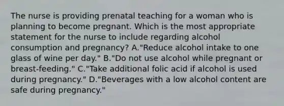 The nurse is providing prenatal teaching for a woman who is planning to become pregnant. Which is the most appropriate statement for the nurse to include regarding alcohol consumption and pregnancy? A."Reduce alcohol intake to one glass of wine per day." B."Do not use alcohol while pregnant or breast-feeding." C."Take additional folic acid if alcohol is used during pregnancy." D."Beverages with a low alcohol content are safe during pregnancy."