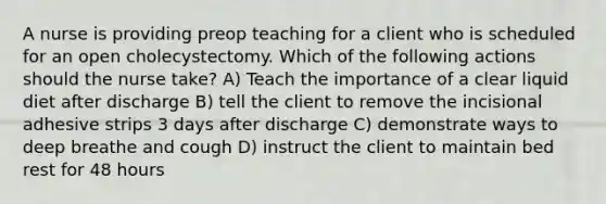 A nurse is providing preop teaching for a client who is scheduled for an open cholecystectomy. Which of the following actions should the nurse take? A) Teach the importance of a clear liquid diet after discharge B) tell the client to remove the incisional adhesive strips 3 days after discharge C) demonstrate ways to deep breathe and cough D) instruct the client to maintain bed rest for 48 hours