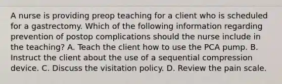 A nurse is providing preop teaching for a client who is scheduled for a gastrectomy. Which of the following information regarding prevention of postop complications should the nurse include in the teaching? A. Teach the client how to use the PCA pump. B. Instruct the client about the use of a sequential compression device. C. Discuss the visitation policy. D. Review the pain scale.