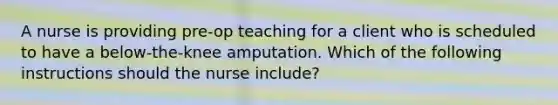 A nurse is providing pre-op teaching for a client who is scheduled to have a below-the-knee amputation. Which of the following instructions should the nurse include?