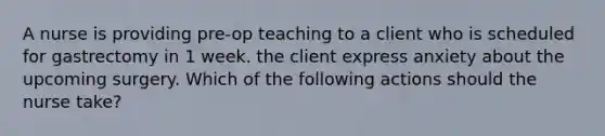 A nurse is providing pre-op teaching to a client who is scheduled for gastrectomy in 1 week. the client express anxiety about the upcoming surgery. Which of the following actions should the nurse take?