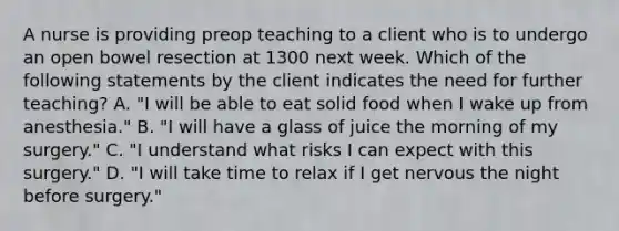 A nurse is providing preop teaching to a client who is to undergo an open bowel resection at 1300 next week. Which of the following statements by the client indicates the need for further teaching? A. "I will be able to eat solid food when I wake up from anesthesia." B. "I will have a glass of juice the morning of my surgery." C. "I understand what risks I can expect with this surgery." D. "I will take time to relax if I get nervous the night before surgery."